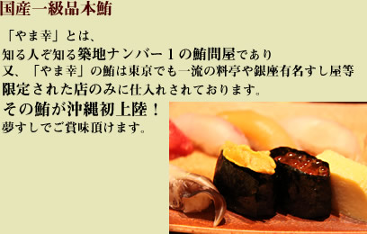 国産一級品本鮪「やま幸」とは、知る日とぞ知る築地ナンバー1の鮪問屋であり又、「やま幸」の鮪は東京でも一流の料亭や銀座有名すし屋等限定された店のみに仕入れされております。その鮪が沖縄初上陸！夢すしでご賞味頂けます。